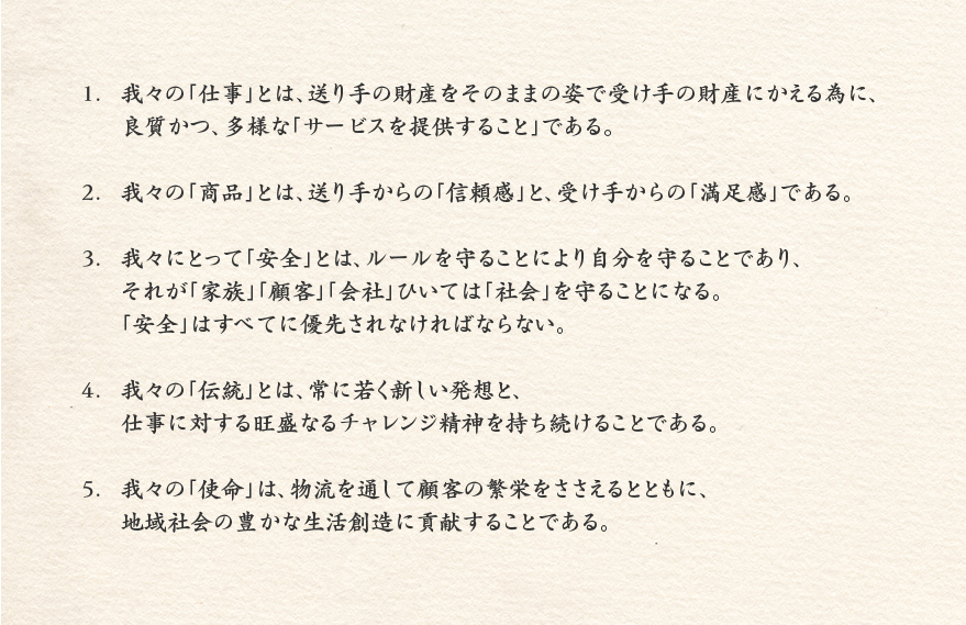 1.	我々の「仕事」とは、送り手の財産をそのままの姿で受け手の財産にかえる為に、	良質かつ、多様な「サービスを提供すること」である。2.	我々の「商品」とは、送り手からの「信頼感」と、受け手からの「満足感」である。3.	我々にとって「安全」とは、ルールを守ることにより自分を守ることであり、	それが「家族」「顧客」「会社」ひいては「社会」を守ることになる。	「安全」はすべてに優先されなければならない。4.	我々の「伝統」とは、常に若く新しい発想と、	仕事に対する旺盛なるチャレンジ精神を持ち続けることである。5.	我々の「使命」は、物流を通して顧客の繁栄をささえるとともに、	地域社会の豊かな生活創造に貢献することである。